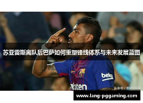 苏亚雷斯离队后巴萨如何重塑锋线体系与未来发展蓝图