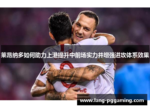 莱昂纳多如何助力上港提升中前场实力并增强进攻体系效果