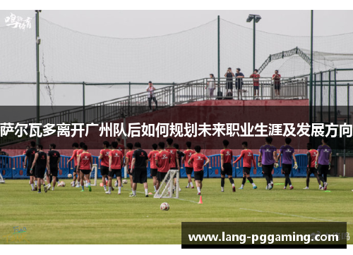 萨尔瓦多离开广州队后如何规划未来职业生涯及发展方向