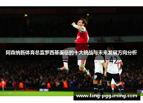 阿森纳新体育总监罗西基面临的十大挑战与未来发展方向分析